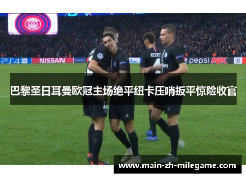 巴黎圣日耳曼欧冠主场绝平纽卡压哨扳平惊险收官