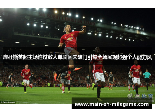库杜斯英超主场连过数人单骑闯关破门引爆全场展现超强个人能力风