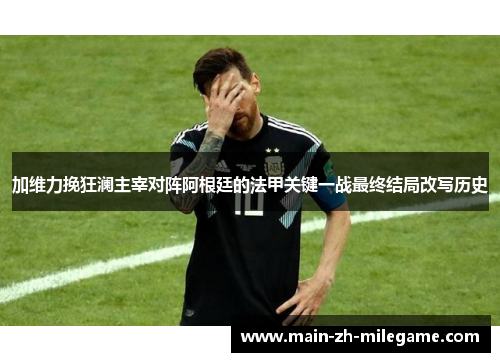 加维力挽狂澜主宰对阵阿根廷的法甲关键一战最终结局改写历史 加维力挽狂澜主宰对阵阿根廷的法甲关键一战最终结局改写历史