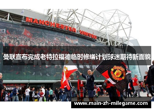 曼联宣布完成老特拉福德临时修缮计划球迷期待新面貌