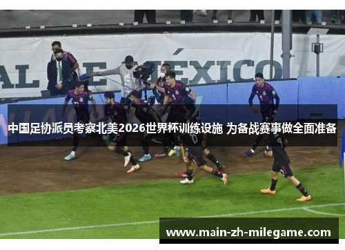 中国足协派员考察北美2026世界杯训练设施 为备战赛事做全面准备