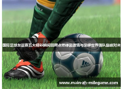 国际足球友谊赛五大精彩瞬间回顾点燃绿茵激情与荣耀世界强队巅峰对决