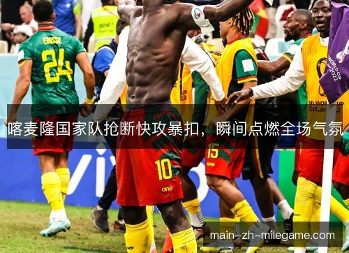 喀麦隆国家队抢断快攻暴扣，瞬间点燃全场气氛